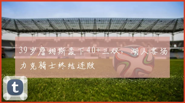 39岁詹姆斯轰下40+三双，湖人客场力克骑士终结连败